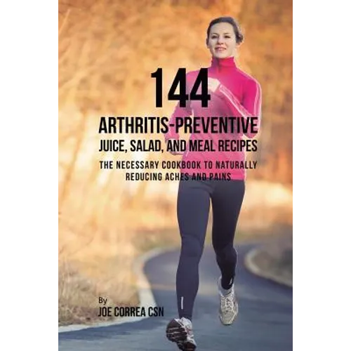 144 Arthritis-Preventive Juice, Salad, and Meal Recipes: The Necessary Cookbook to Naturally Reducing Aches and Pains