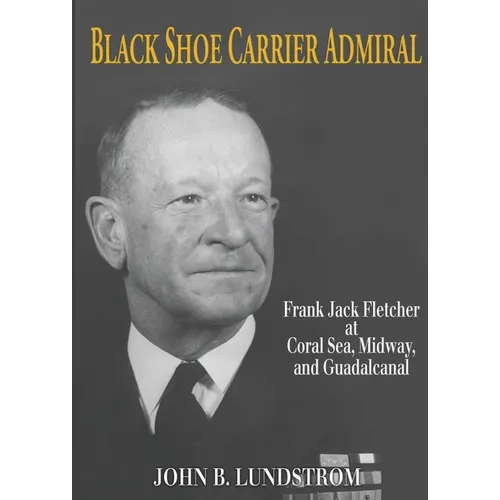 Black Shoe Carrier Admiral: Frank Jack Fletcher at Coral Sea, Midway, and Guadalcanal