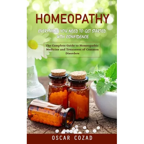 Homeopathy: Everything You Need to Get Started With Confidence (The Complete Guide to Homeopathic Medicine and Treatment of Common Disorders)