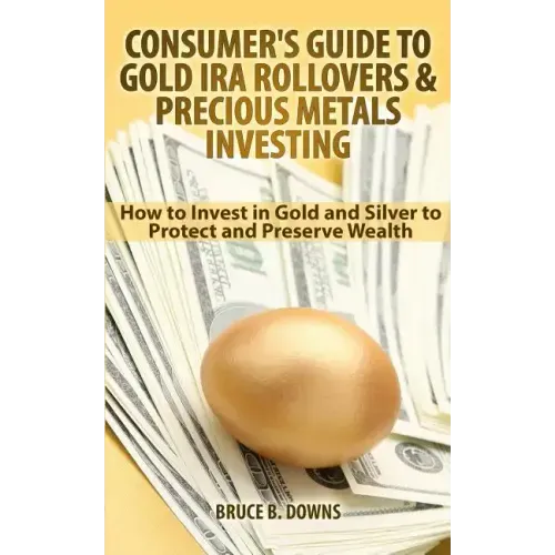 Consumer's Guide to Gold IRA Rollovers and Precious Metals Investing: How to Invest in Gold and Silver to Protect and Preserve Wealth