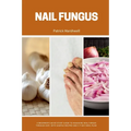 Nail Fungus: A Beginner's Quick Start Guide to Managing Nail Fungus Through Diet, With Sample Recipes and a 7-Day Meal Plan