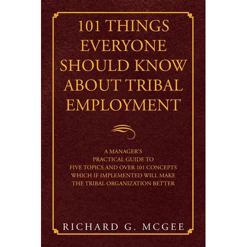 101 Things Everyone Should Know About Tribal Employment: A Manager's Practical Guide to Five Topics and over 101 Concepts Which If Implemented Will Ma