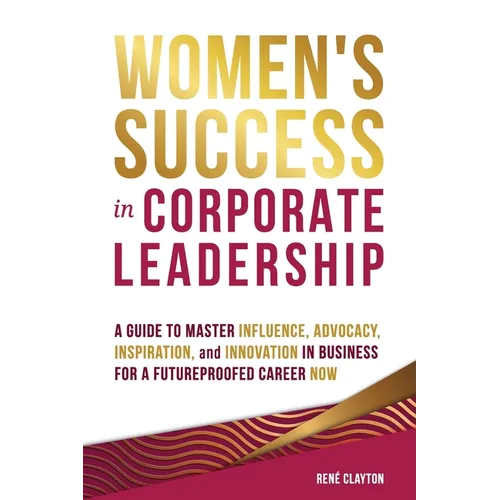 Women's Success in Corporate Leadership: A Guide to Master Influence, Advocacy, Inspiration, and Innovation in Business for a Futureproofed Career Now