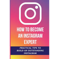 How To Become An Instagram Expert: Practical Tips To Build An Outstanding Instagram: How To Master Instagram
