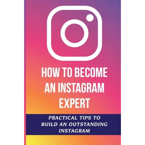 How To Become An Instagram Expert: Practical Tips To Build An Outstanding Instagram: How To Master Instagram