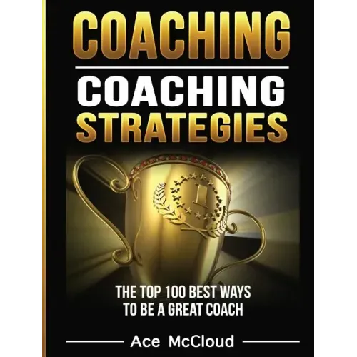 Coaching: Coaching Strategies: The Top 100 Best Ways To Be A Great Coach