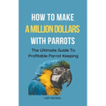 How To Make A Million Dollars With Parrots: The Ultimate Guide To Profitable Parrot Keeping