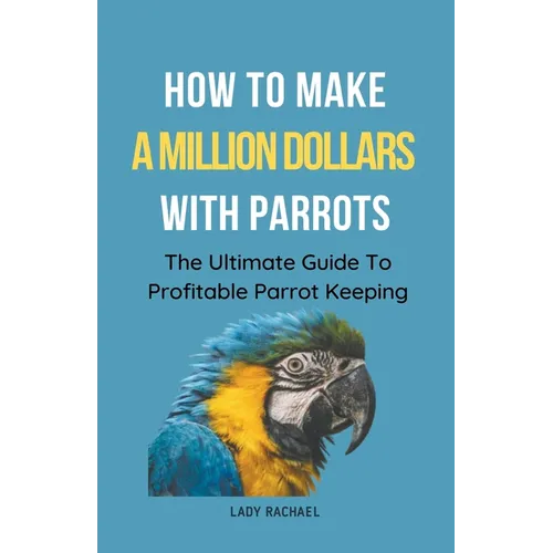 How To Make A Million Dollars With Parrots: The Ultimate Guide To Profitable Parrot Keeping
