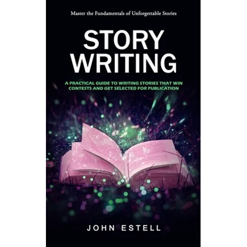 Story Writing: Master the Fundamentals of Unforgettable Stories (A Practical Guide to Writing Stories That Win Contests and Get Selected for Publicati
