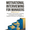 Motivational Interviewing for Managers: The Evidence-Based Guide to Coaching Conversations That Transform Employee Performance and Engagement