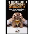 The Ultimate Guide To Overcome Alcohol Addiction For Life: The Most Effective, Permanent Solution To Finally Cure Alcoholism