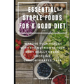 Essential Staple Foods for a Good Diet: Improve Your Health with the Nutrients Your Body Really Needs, Proteins, Carbohydrates, Fats