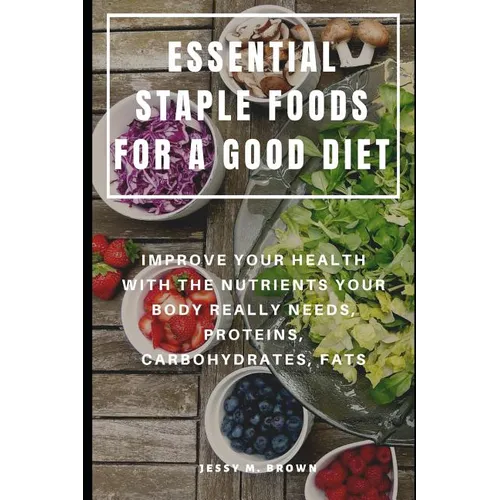 Essential Staple Foods for a Good Diet: Improve Your Health with the Nutrients Your Body Really Needs, Proteins, Carbohydrates, Fats