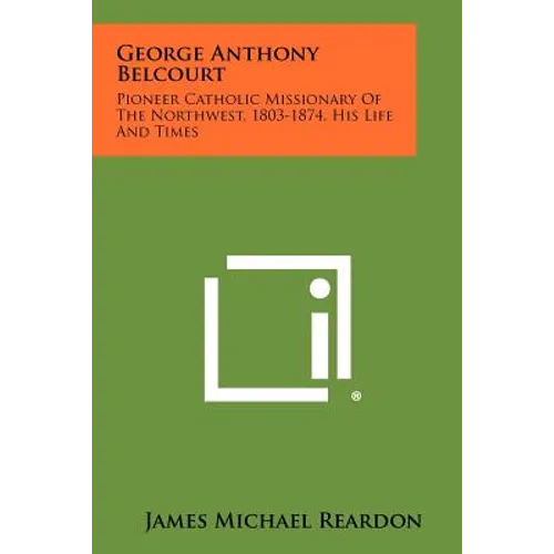 George Anthony Belcourt: Pioneer Catholic Missionary Of The Northwest, 1803-1874, His Life And Times