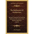 The Rudiments Of Architecture: Being A Treatise On Practical Geometry, On Grecian And Roman Moldings (1814)