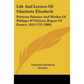 Life And Letters Of Charlotte Elizabeth: Princess Palatine And Mother Of Philippe D'Orleans, Regent Of France, 1652-1722 (1889)