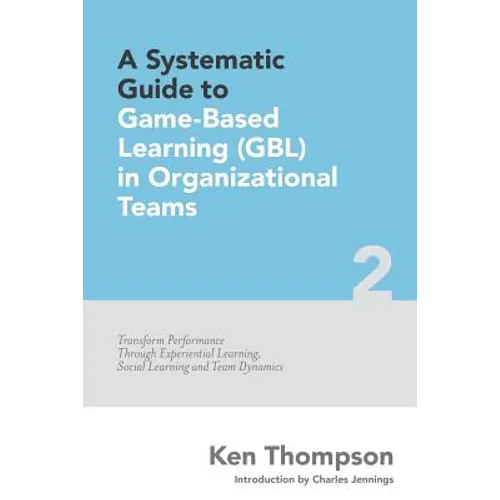 A Systematic Guide To Game-based Learning (GBL) In Organizational Teams: Transform Performance Through Experiential Learning, Social Learning and Team