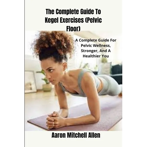 The Complete Guide To Kegel Exercises (Pelvic Floor): A Complete Guide For Pelvic Wellness, Stronger, And A Healthier You
