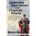 Leadership Superheroes And Corporate Villains: True Stories Of Courage And Cowardice In Business And The Lessons We Can Learn From Them