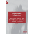 Shaping Ireland's Independence: Nationalist, Unionist, and British Solutions to the Irish Question, 1909-1925