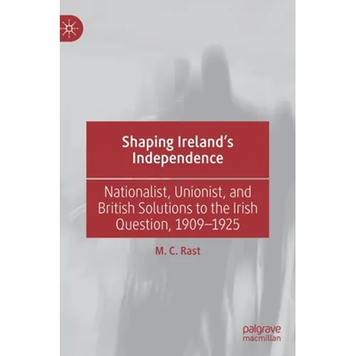 Shaping Ireland's Independence: Nationalist, Unionist, and British Solutions to the Irish Question, 1909-1925