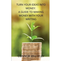 Turn Your Ideas Into Money: A Guide to Making Money With Your Writing
