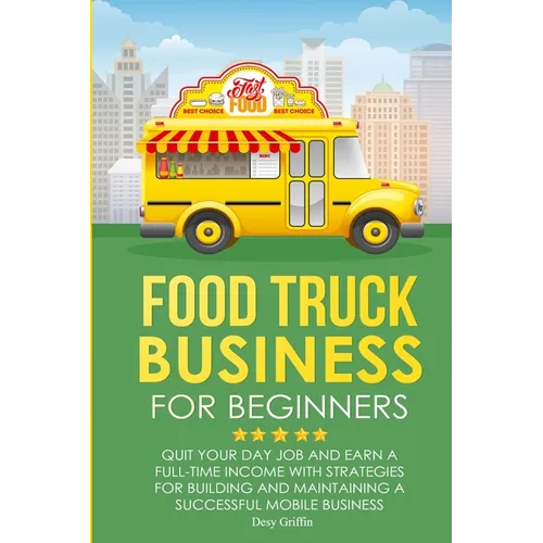 Food Truck Business for Beginners: Quit Your Day Job and Earn a Full Time Income with Strategies for Building and Maintaining a Successful Mobile Busi