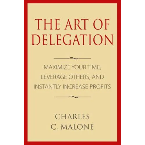 The Art of Delegation: Maximize Your Time, Leverage Others, and Instantly Increa