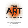 The Art of Acceleration: How to Create Big Opportunities for Small Business