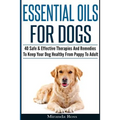 Essential Oils For Dogs: 40 Safe & Effective Therapies And Remedies To Keep Your Dog Healthy From Puppy To Adult