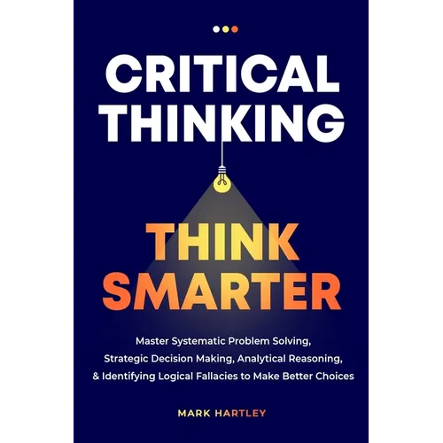 Critical Thinking Think Smarter: Master Systematic Problem Solving, Strategic Decision Making, Analytical Reasoning, and Identifying Logical Fallacies