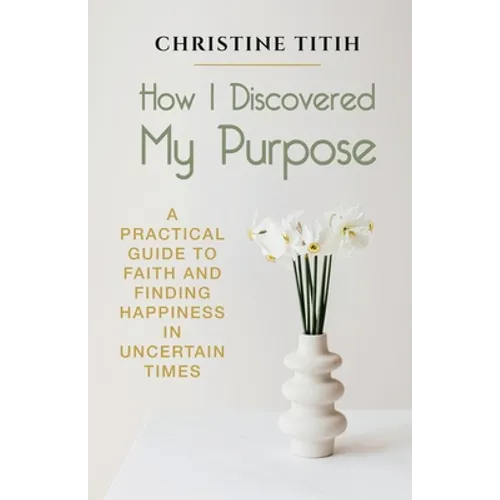 How I Discovered My Purpose: A Practical Guide to Faith and Finding Happiness in Uncertain Times