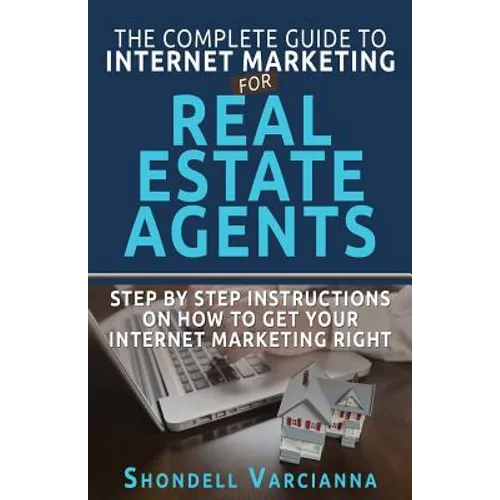 The Complete Guide To Internet Marketing For Real Estate Agents: Step By Step Instructions On How To Get YOUR INTERNET MARKETING RIGHT