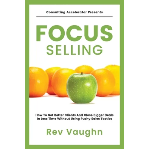 Focus: How to Get Better Clients and Close Bigger Deals in Less Time without Using Pushy Sales Tactics