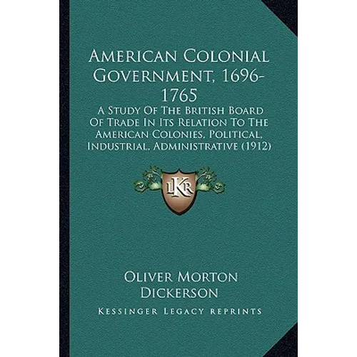 American Colonial Government, 1696-1765: A Study Of The British Board Of Trade In Its Relation To The American Colonies, Political, Industrial, Admini