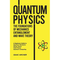 QUANTUM PHYSICS The Foundations of Mechanics, Entanglement and Wave Theory: A Beginners Guide to Quantum Mechanics, String Theory, Field Theory and Qu