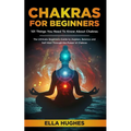 Chakras for Beginners: 101 Things You Need To Know About Chakras. The Ultimate Beginners Guide to Awaken, Balance and Self Heal Through the Power of C
