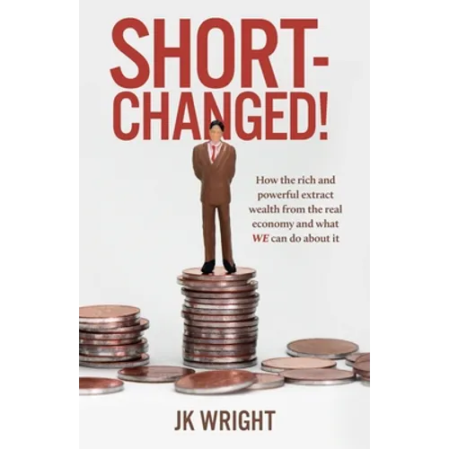 Short-Changed!: How the rich and powerful extract wealth from the real economy and what WE can do about it