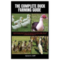 The Complete Duck Farming Guide: A Comprehensive Handbook for Farming Ducks for Meats, Eggs, Pets and More, Including Tips On Choosing, Housing, Feedi