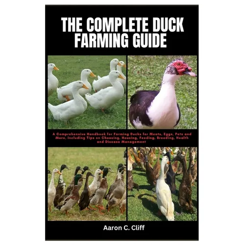 The Complete Duck Farming Guide: A Comprehensive Handbook for Farming Ducks for Meats, Eggs, Pets and More, Including Tips On Choosing, Housing, Feedi