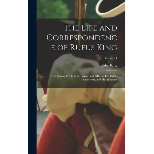 The Life and Correspondence of Rufus King: Comprising His Letters, Private and Official, His Public Documents, and His Speeches; Volume 4