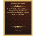 Book Of The Revelation Of Hermes Interpreted By Theophrastus Paracelsus Concerning The Supreme Secret Of The World