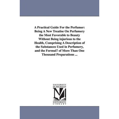 A Practical Guide for the Perfumer: Being a New Treatise on Perfumery the Most Favorable to Beauty Without Being Injurious to the Health, Comprising