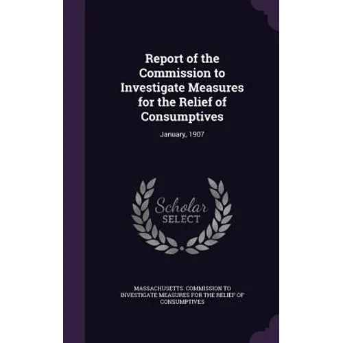 Report of the Commission to Investigate Measures for the Relief of Consumptives: January, 1907