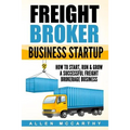 Freight Broker Business Startup: How to Start, Run & Grow a Successful Freight Brokerage Business
