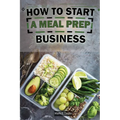 How To Start A Meal Prep Business: A Step-by-Step Guide to Building a Profitable Meal Prep Empire and Satisfying Hungry Customers