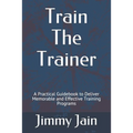 Train The Trainer: A Practical Guidebook to Deliver Memorable and Effective Training Programs