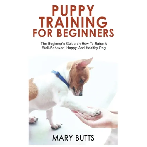 Puppy Training for Beginners: The Beginner's Guide on How To Raise A Well-Behaved, Happy, And Healthy Dog