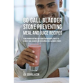 80 Gallbladder Stone Preventing Meal and Juice Recipes: Using Proper Dieting and Smart Nutritional Habits to Reduce Your Chances of Developing Gall Bl