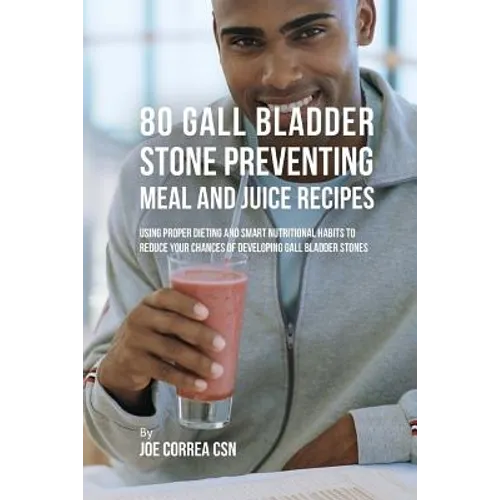 80 Gallbladder Stone Preventing Meal and Juice Recipes: Using Proper Dieting and Smart Nutritional Habits to Reduce Your Chances of Developing Gall Bl